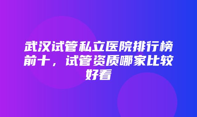 武汉试管私立医院排行榜前十，试管资质哪家比较好看