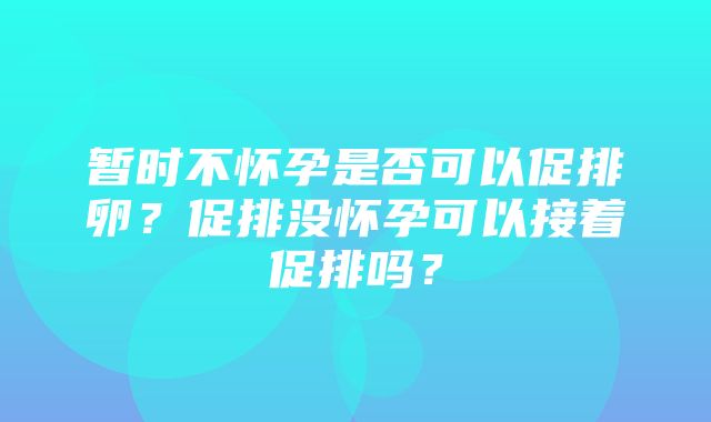 暂时不怀孕是否可以促排卵？促排没怀孕可以接着促排吗？