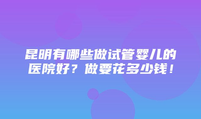 昆明有哪些做试管婴儿的医院好？做要花多少钱！