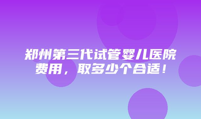 郑州第三代试管婴儿医院费用，取多少个合适！