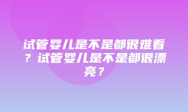 试管婴儿是不是都很难看？试管婴儿是不是都很漂亮？