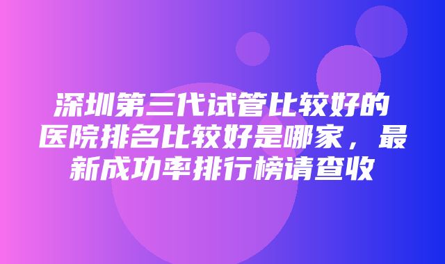 深圳第三代试管比较好的医院排名比较好是哪家，最新成功率排行榜请查收