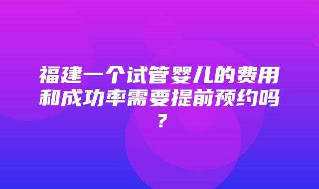 福建一个试管婴儿的费用和成功率需要提前预约吗？