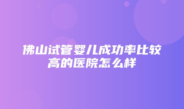 佛山试管婴儿成功率比较高的医院怎么样