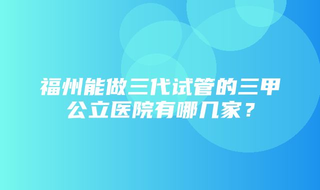 福州能做三代试管的三甲公立医院有哪几家？