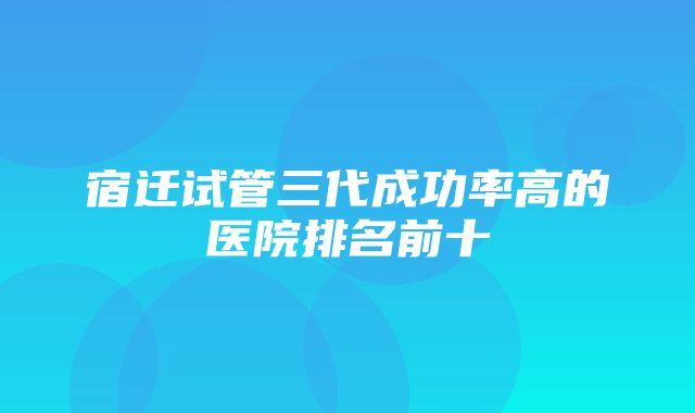 宿迁试管三代成功率高的医院排名前十