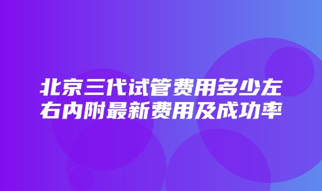 北京三代试管费用多少左右内附最新费用及成功率