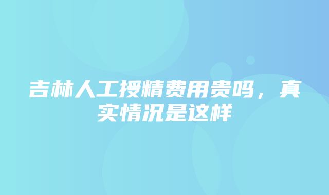 吉林人工授精费用贵吗，真实情况是这样