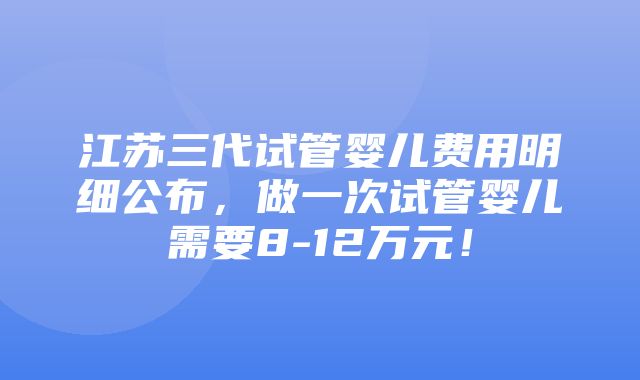 江苏三代试管婴儿费用明细公布，做一次试管婴儿需要8-12万元！