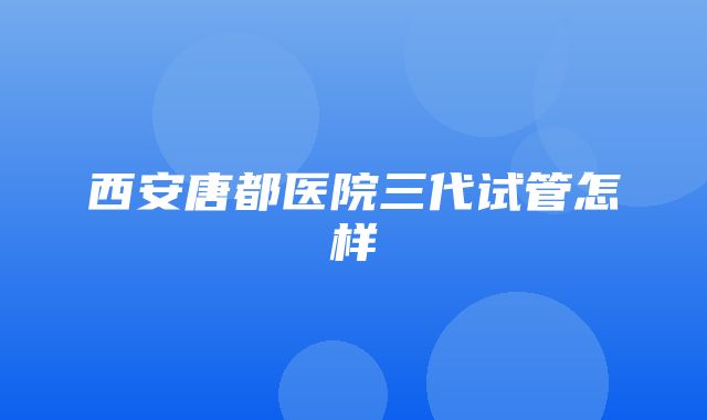 西安唐都医院三代试管怎样