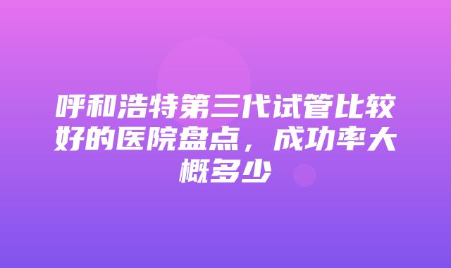 呼和浩特第三代试管比较好的医院盘点，成功率大概多少