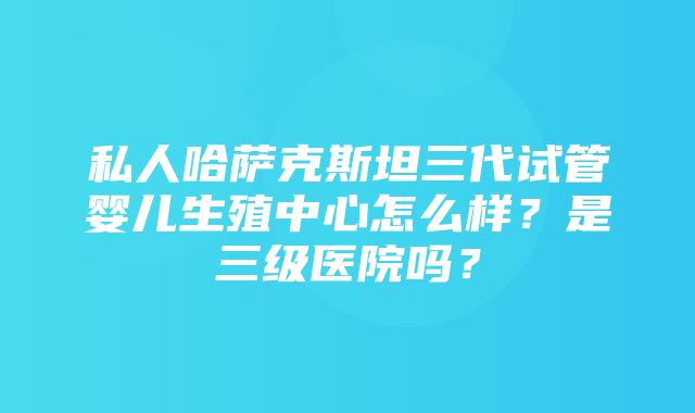 私人哈萨克斯坦三代试管婴儿生殖中心怎么样？是三级医院吗？