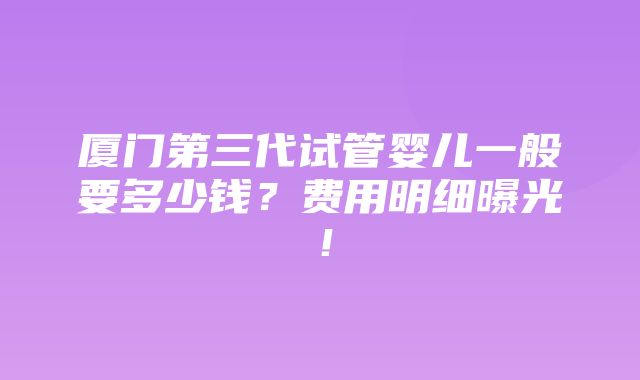 厦门第三代试管婴儿一般要多少钱？费用明细曝光！