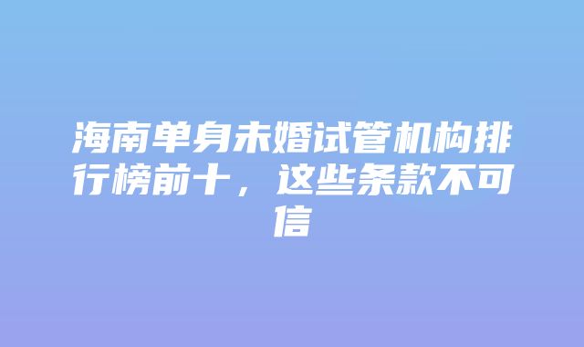 海南单身未婚试管机构排行榜前十，这些条款不可信