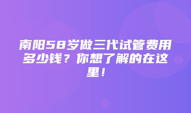 南阳58岁做三代试管费用多少钱？你想了解的在这里！