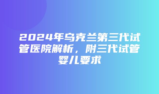 2024年乌克兰第三代试管医院解析，附三代试管婴儿要求