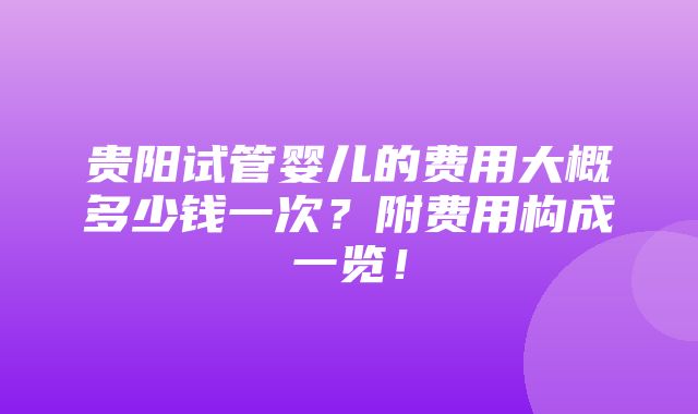 贵阳试管婴儿的费用大概多少钱一次？附费用构成一览！