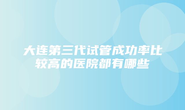 大连第三代试管成功率比较高的医院都有哪些