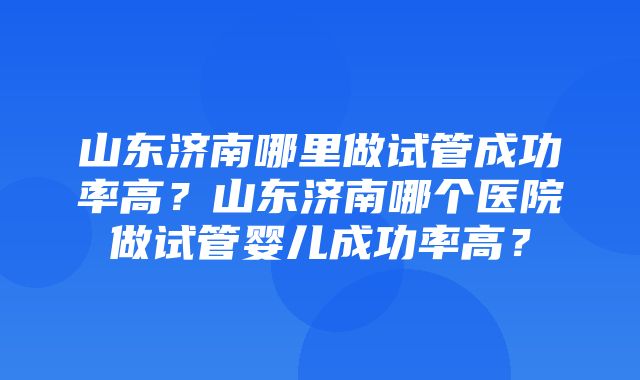 山东济南哪里做试管成功率高？山东济南哪个医院做试管婴儿成功率高？