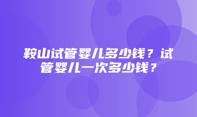 鞍山试管婴儿多少钱？试管婴儿一次多少钱？