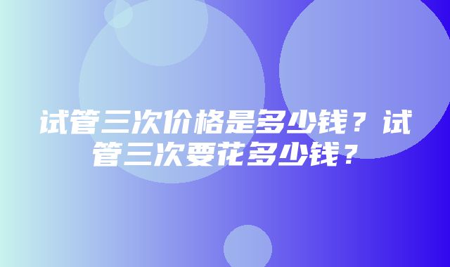 试管三次价格是多少钱？试管三次要花多少钱？