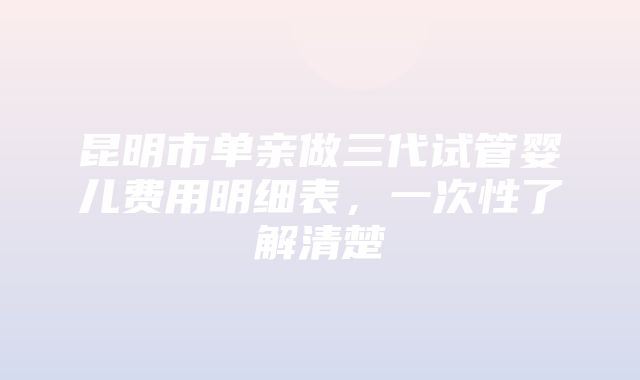 昆明市单亲做三代试管婴儿费用明细表，一次性了解清楚