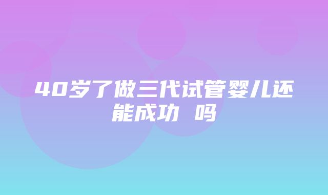 40岁了做三代试管婴儿还能成功 吗