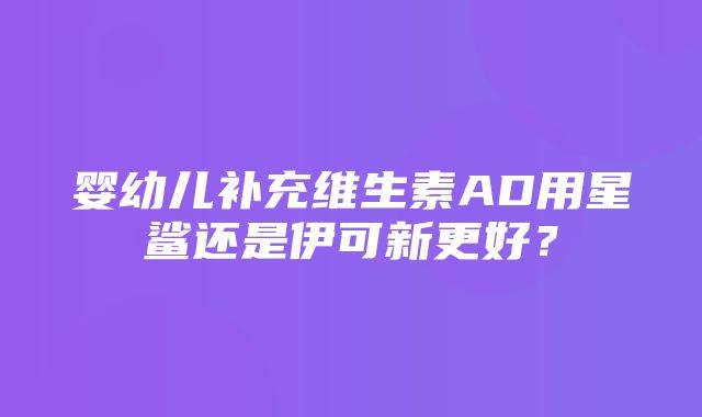 婴幼儿补充维生素AD用星鲨还是伊可新更好？