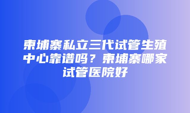 柬埔寨私立三代试管生殖中心靠谱吗？柬埔寨哪家试管医院好