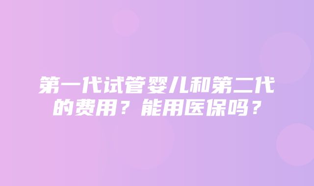 第一代试管婴儿和第二代的费用？能用医保吗？