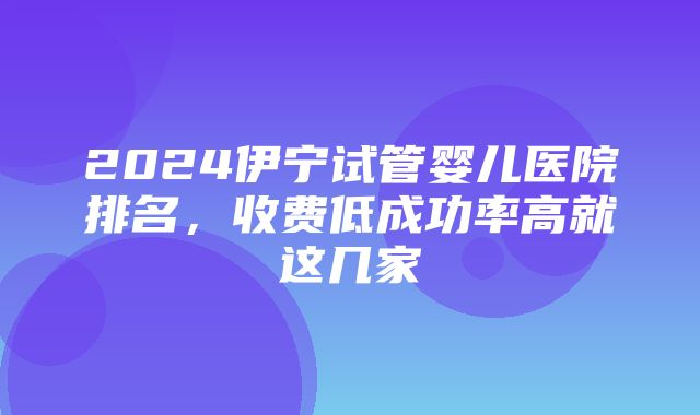 2024伊宁试管婴儿医院排名，收费低成功率高就这几家