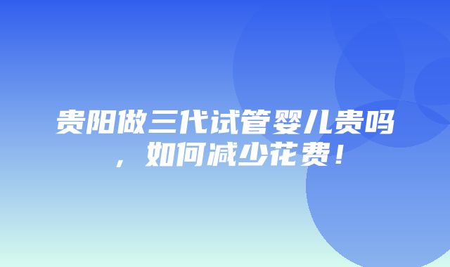 贵阳做三代试管婴儿贵吗，如何减少花费！