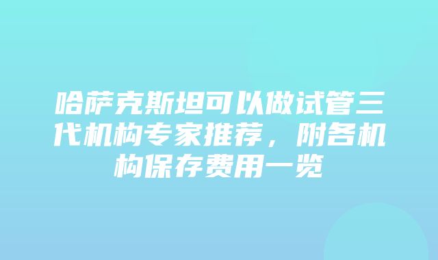 哈萨克斯坦可以做试管三代机构专家推荐，附各机构保存费用一览