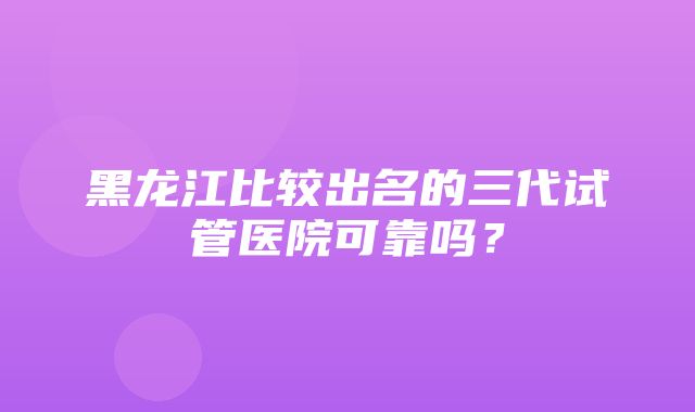 黑龙江比较出名的三代试管医院可靠吗？