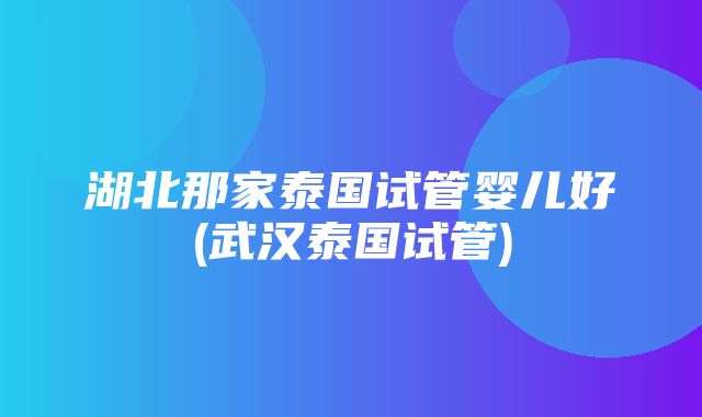 湖北那家泰国试管婴儿好(武汉泰国试管)