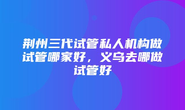 荆州三代试管私人机构做试管哪家好，义乌去哪做试管好