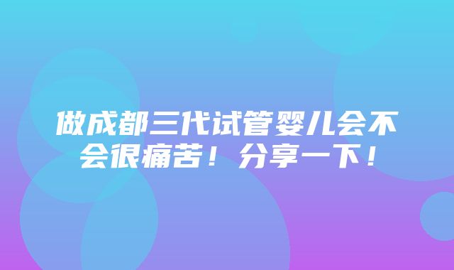 做成都三代试管婴儿会不会很痛苦！分享一下！