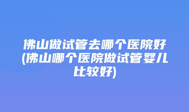 佛山做试管去哪个医院好(佛山哪个医院做试管婴儿比较好)