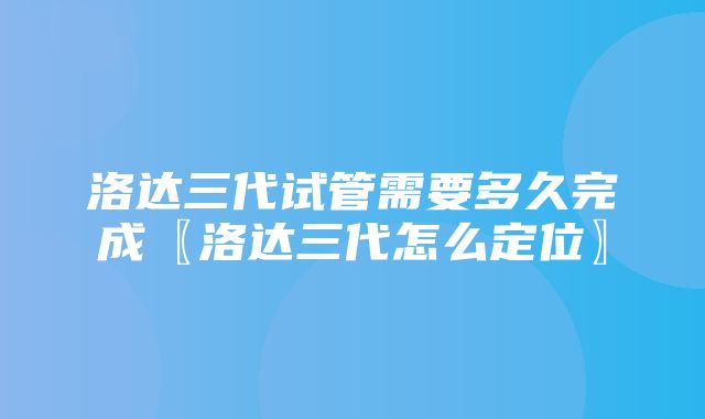 洛达三代试管需要多久完成〖洛达三代怎么定位〗