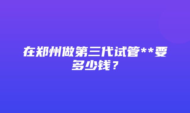 在郑州做第三代试管**要多少钱？