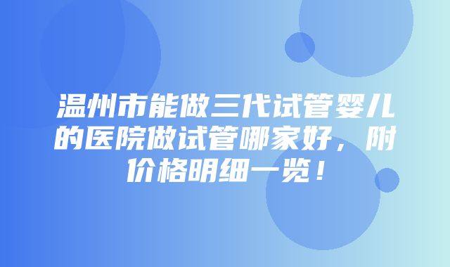 温州市能做三代试管婴儿的医院做试管哪家好，附价格明细一览！