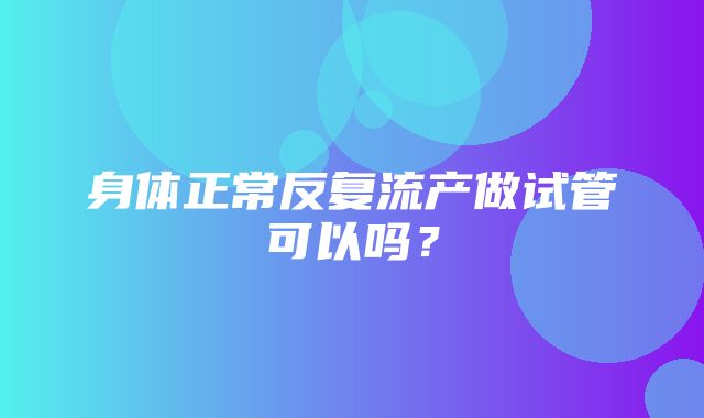 身体正常反复流产做试管可以吗？