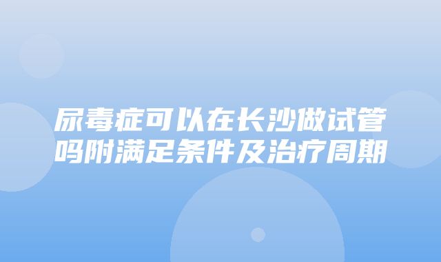 尿毒症可以在长沙做试管吗附满足条件及治疗周期