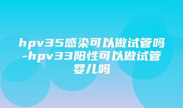 hpv35感染可以做试管吗-hpv33阳性可以做试管婴儿吗