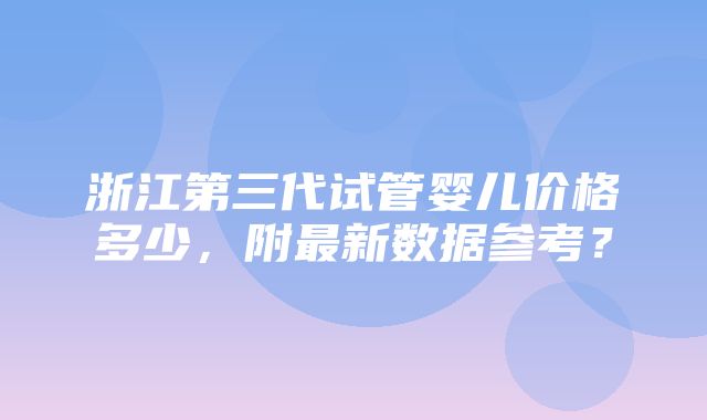 浙江第三代试管婴儿价格多少，附最新数据参考？