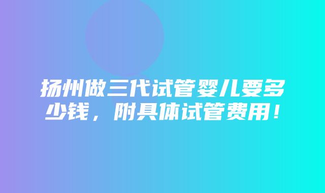 扬州做三代试管婴儿要多少钱，附具体试管费用！