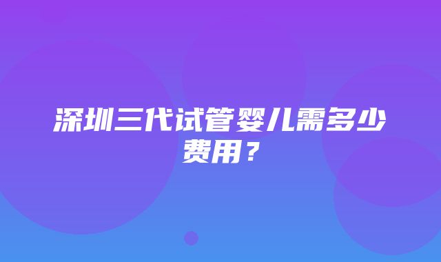 深圳三代试管婴儿需多少费用？