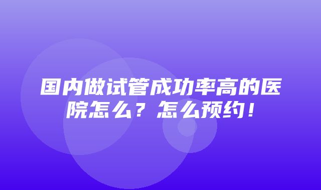 国内做试管成功率高的医院怎么？怎么预约！