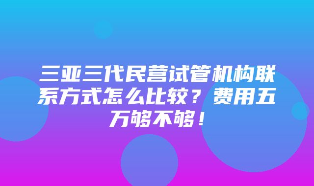 三亚三代民营试管机构联系方式怎么比较？费用五万够不够！