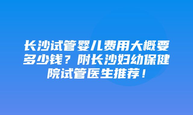 长沙试管婴儿费用大概要多少钱？附长沙妇幼保健院试管医生推荐！